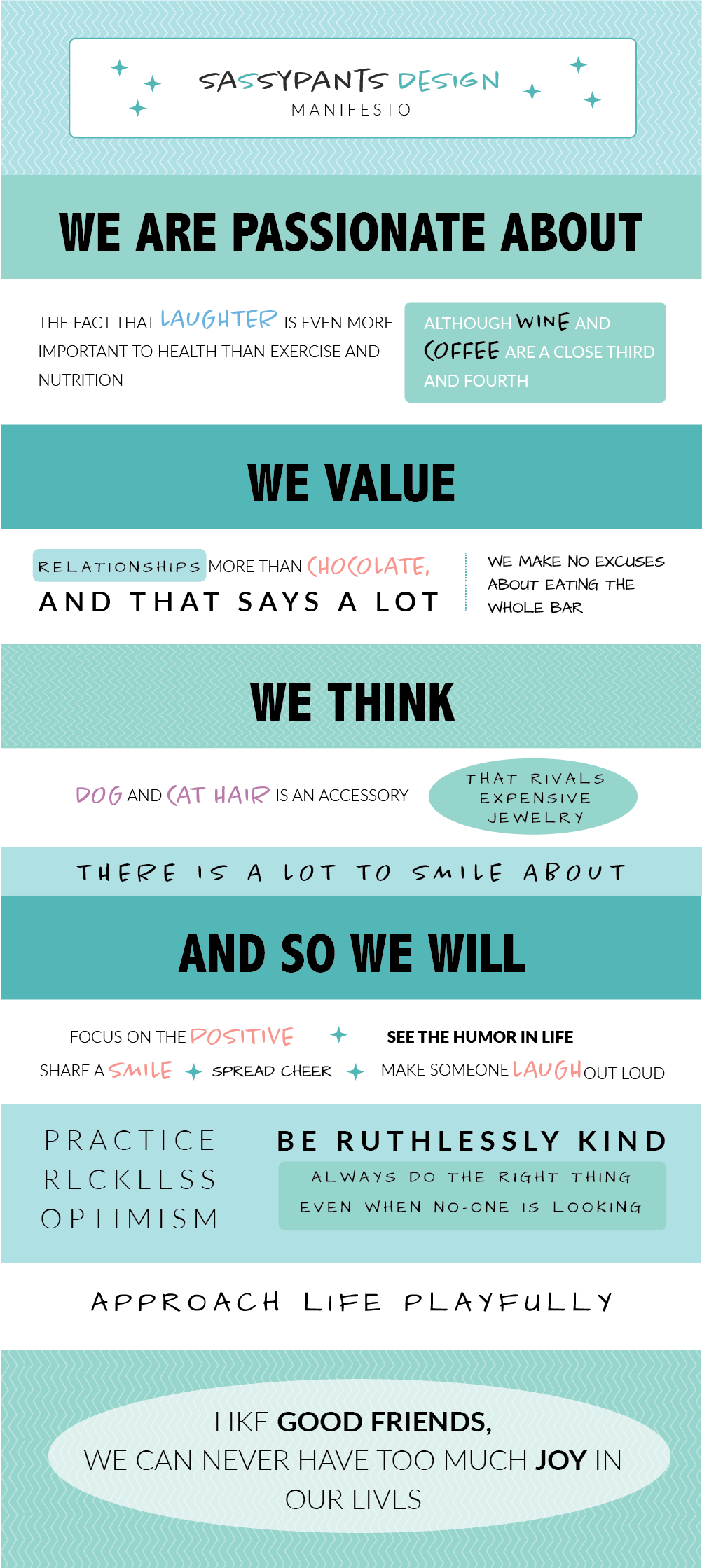 Sassypants Design Manifesto -  We are passionate about the fact that laughter is even more important to health than exercise and nutrition. Although wine and coffee are a close third and fourth.  We value relationships more than chocolate, and that says a lot. We make no excuses about eating the whole bar.  In our opinion, dog and cat hair are accessories that rival expensive jewelry.  We believe there is a lot to smile about. AND SO WE WILL...  Focus on the positive. See the humor in life. Share a smile. Spread cheer. Make someone laugh out loud. Choose happiness.  Practice reckless optimism. Be ruthlessly kind. Always do the right thing, especially when no-one is looking. Approach life playfully.  Like good friends, we can never have too much joy in our lives.